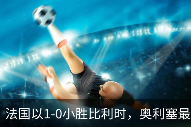 法国以1-0小胜比利时，奥利塞最后时刻破门